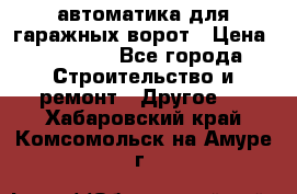 автоматика для гаражных ворот › Цена ­ 35 000 - Все города Строительство и ремонт » Другое   . Хабаровский край,Комсомольск-на-Амуре г.